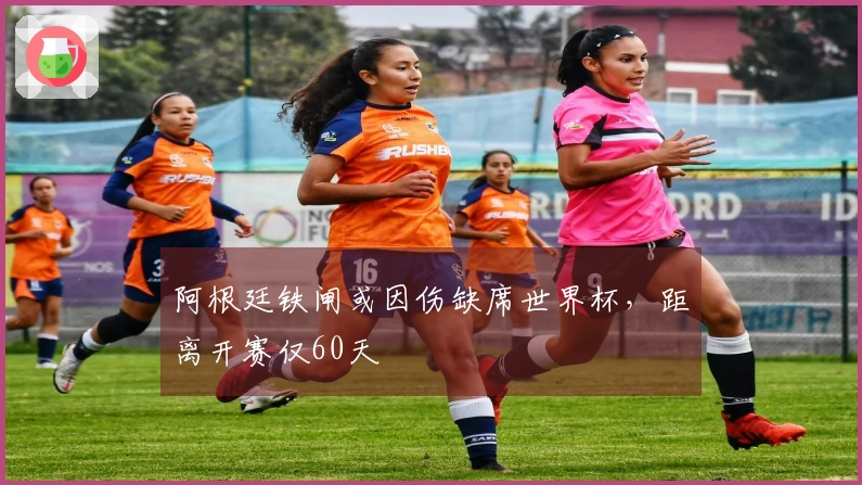 阿根廷铁闸或因伤缺席世界杯，距离开赛仅60天