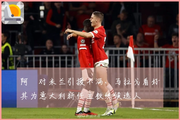 阿囧对米兰引援不满，马拉戈看好其为意大利新任主教练候选人
