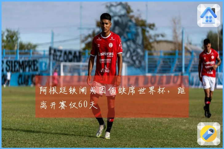 阿根廷铁闸或因伤缺席世界杯，距离开赛仅60天