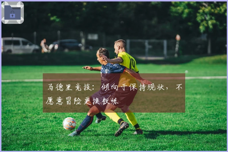 马德里竞技：倾向于保持现状，不愿意冒险更换教练