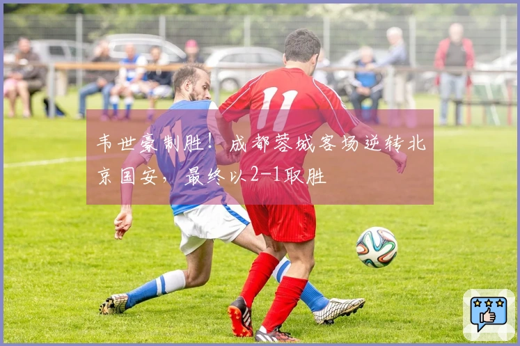 韦世豪制胜！成都蓉城客场逆转北京国安，最终以2-1取胜