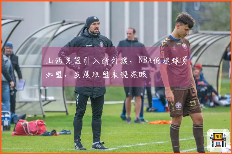 山西男篮引入新外援，NBA低迷球员加盟，发展联盟表现亮眼