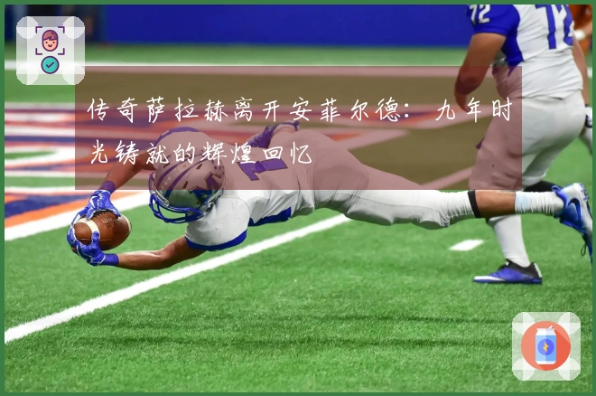 传奇萨拉赫离开安菲尔德：九年时光铸就的辉煌回忆