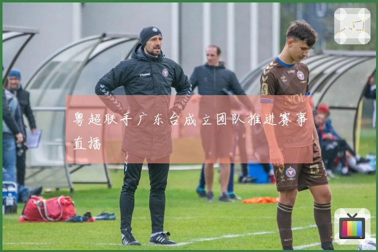 粤超联手广东台成立团队推进赛事直播