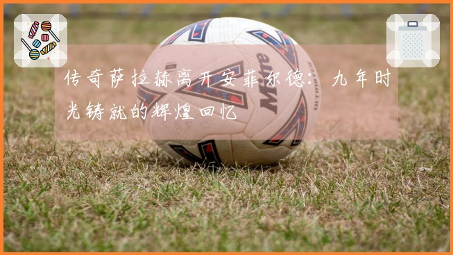 传奇萨拉赫离开安菲尔德：九年时光铸就的辉煌回忆