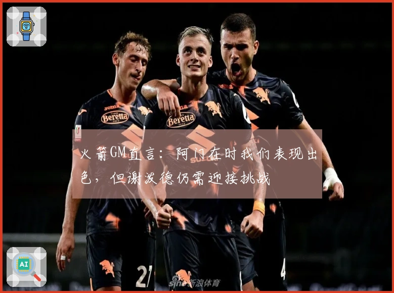 火箭GM直言：阿门在时我们表现出色，但谢泼德仍需迎接挑战