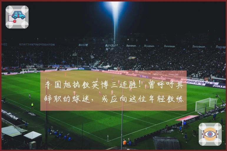 李国旭执教英博三连胜！曾呼吁其辞职的球迷，或应向这位年轻教练致歉