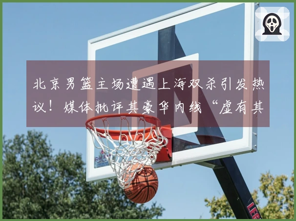 北京男篮主场遭遇上海双杀引发热议！媒体批评其豪华内线“虚有其表”