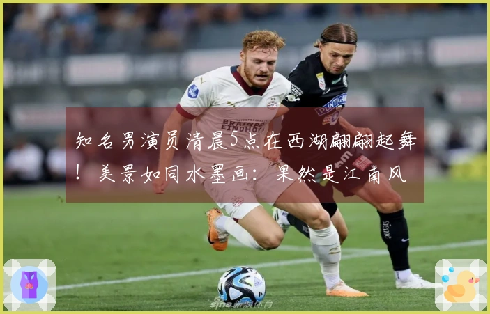 知名男演员清晨5点在西湖翩翩起舞！美景如同水墨画：果然是江南风情