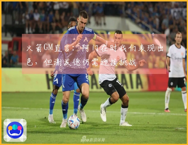 火箭GM直言：阿门在时我们表现出色，但谢泼德仍需迎接挑战