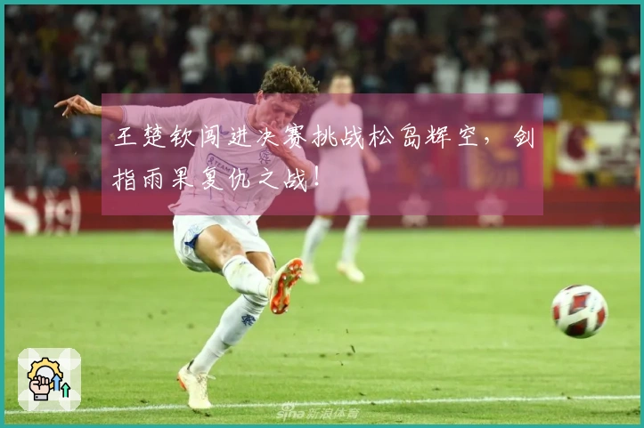 王楚钦闯进决赛挑战松岛辉空，剑指雨果复仇之战！