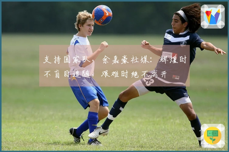 支持国家队，余嘉豪社媒：辉煌时不盲目追随，艰难时绝不离开