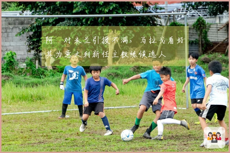 阿囧对米兰引援不满，马拉戈看好其为意大利新任主教练候选人
