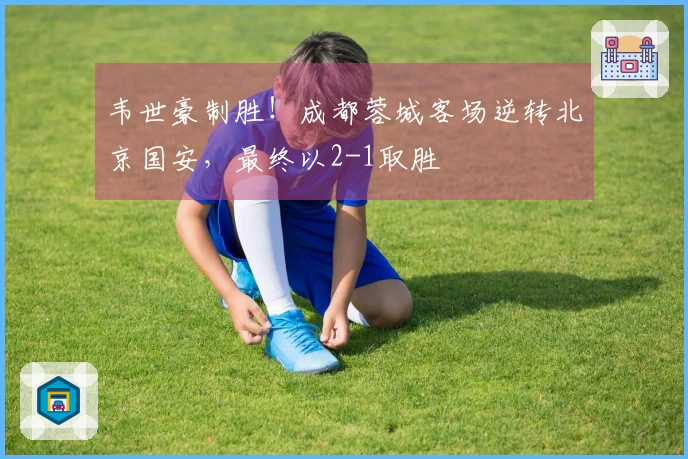 韦世豪制胜！成都蓉城客场逆转北京国安，最终以2-1取胜
